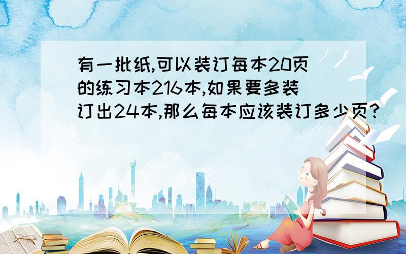 有一批纸,可以装订每本20页的练习本216本,如果要多装订出24本,那么每本应该装订多少页?