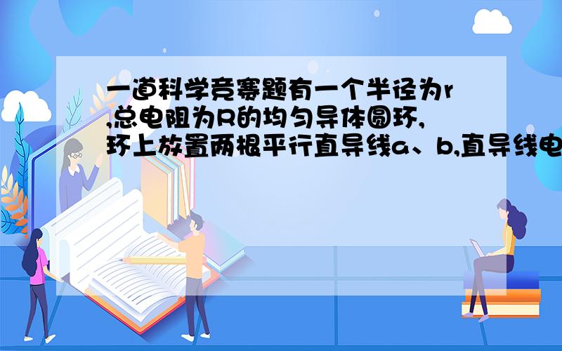 一道科学竞赛题有一个半径为r,总电阻为R的均匀导体圆环,环上放置两根平行直导线a、b,直导线电阻不计,直导线间的距离等于圆半径r.现将直导线a、b在环上自由移动,移动过程中a、b导线始终