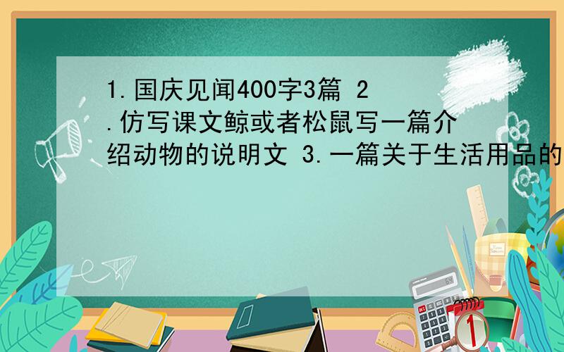 1.国庆见闻400字3篇 2.仿写课文鲸或者松鼠写一篇介绍动物的说明文 3.一篇关于生活用品的作文,并仿写最好是今年2012年的,第三篇也要是生活用品的任选一个回答