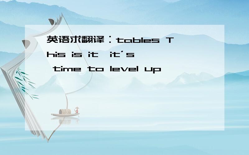 英语求翻译：tables This is it,it’s time to level up