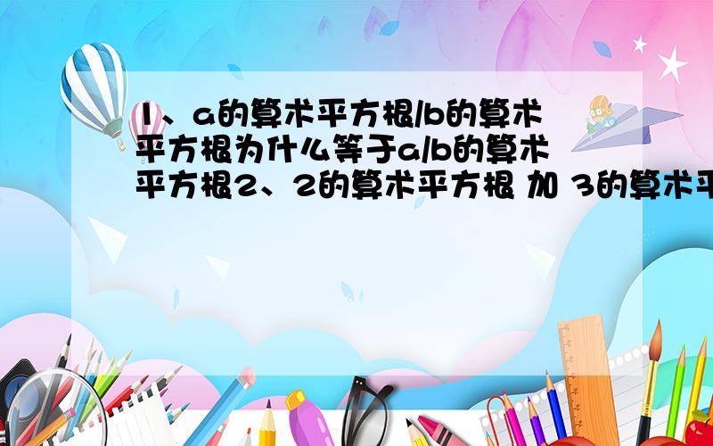 1、a的算术平方根/b的算术平方根为什么等于a/b的算术平方根2、2的算术平方根 加 3的算术平方根 等于（化简为） 多少,为什么.3、3的算术平方根-2的算术平方根 等于（化简为） 多少,为什么.4