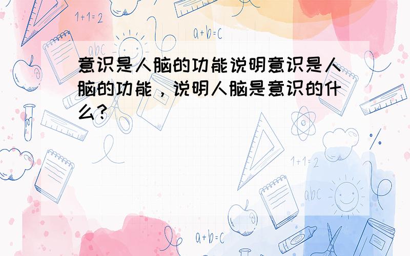 意识是人脑的功能说明意识是人脑的功能，说明人脑是意识的什么？