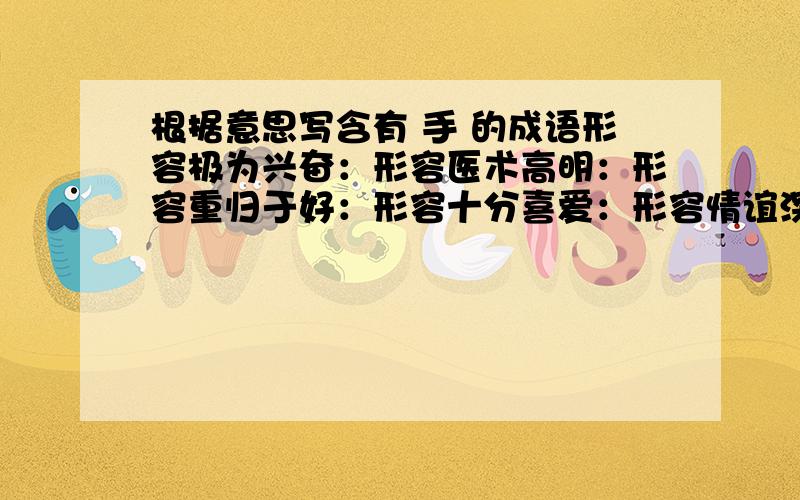 根据意思写含有 手 的成语形容极为兴奋：形容医术高明：形容重归于好：形容十分喜爱：形容情谊深如兄弟：形容做事机警敏捷：形容心思灵敏手艺精巧：形容技艺娴熟或做事顺手：