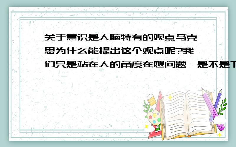 关于意识是人脑特有的观点马克思为什么能提出这个观点呢?我们只是站在人的角度在想问题,是不是下这个结论太武断了