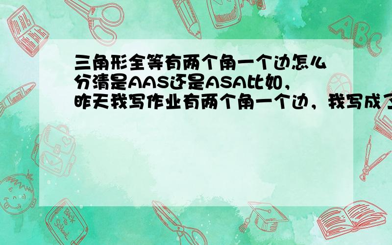 三角形全等有两个角一个边怎么分清是AAS还是ASA比如，昨天我写作业有两个角一个边，我写成了ASA，而老师说应该是AAS