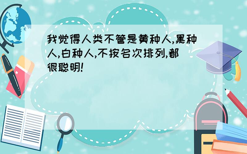 我觉得人类不管是黄种人,黑种人,白种人,不按名次排列,都很聪明!