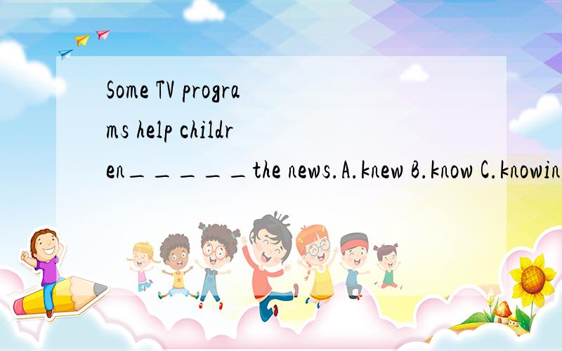 Some TV programs help children_____the news.A.knew B.know C.knowing