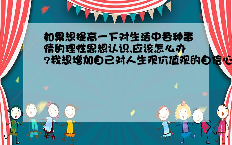 如果想提高一下对生活中各种事情的理性思想认识,应该怎么办?我想增加自己对人生观价值观的自信心