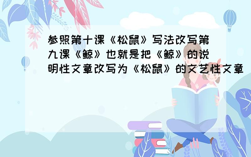 参照第十课《松鼠》写法改写第九课《鲸》也就是把《鲸》的说明性文章改写为《松鼠》的文艺性文章