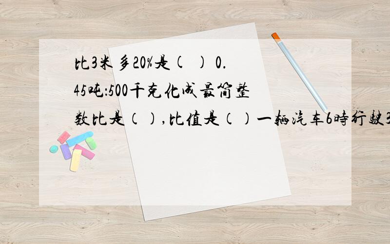 比3米多20%是( ) 0.45吨：500千克化成最简整数比是（）,比值是（）一辆汽车6时行驶360千米,汽车行驶的路程与时间的比是（）,比值是（）,这个比值表示的是（）.甲比乙多40%,则甲与乙的比是（