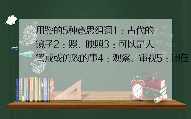 用鉴的5种意思组词1：古代的镜子2：照、映照3：可以是人警戒或仿效的事4：观察、审视5：用在书信开头称呼之后,表示请对方看信