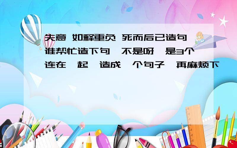 失意 如释重负 死而后已造句谁帮忙造下句,不是呀、是3个连在一起、造成一个句子、再麻烦下、