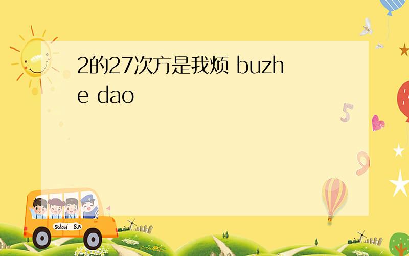 2的27次方是我烦 buzhe dao