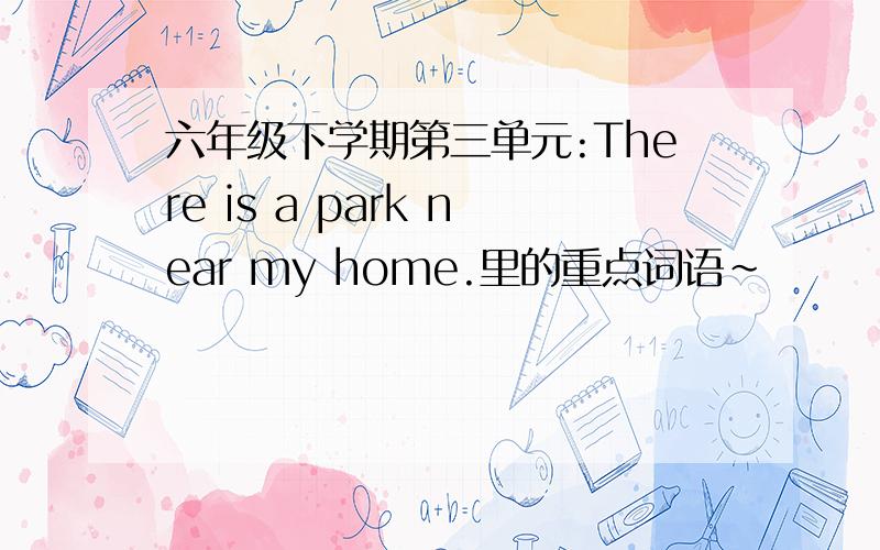 六年级下学期第三单元:There is a park near my home.里的重点词语~