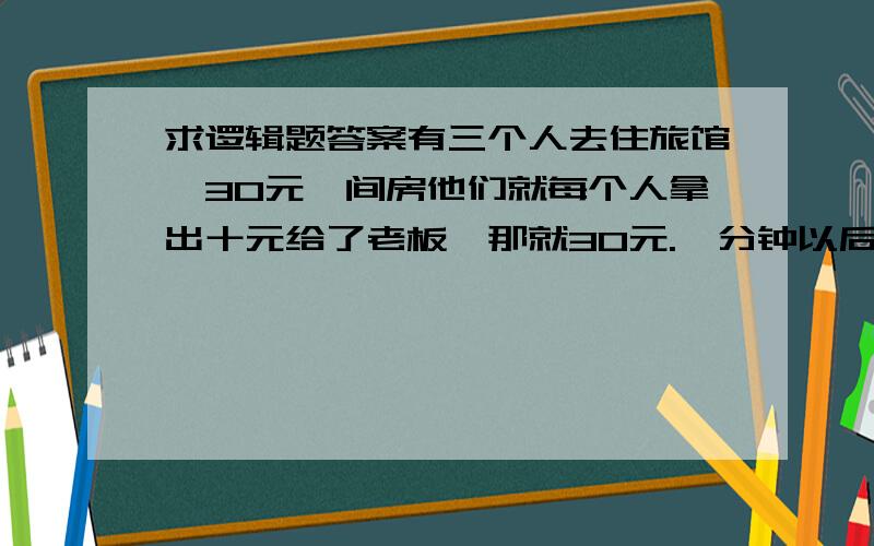 求逻辑题答案有三个人去住旅馆,30元一间房他们就每个人拿出十元给了老板,那就30元.一分钟以后,老板一想呢现在是优惠时期应该25元一间房就够了于是他让服务员拿5元钱给他们,服务员呢从