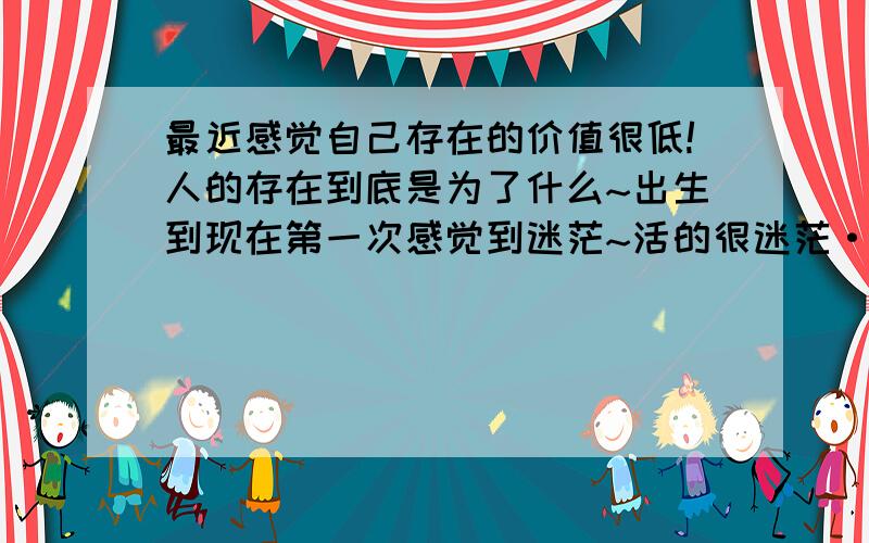 最近感觉自己存在的价值很低!人的存在到底是为了什么~出生到现在第一次感觉到迷茫~活的很迷茫·.人之一生是为什么存在~为钱?为爱情?为孩子?还是为什么?我今年20岁.18岁时候出来上班的·.