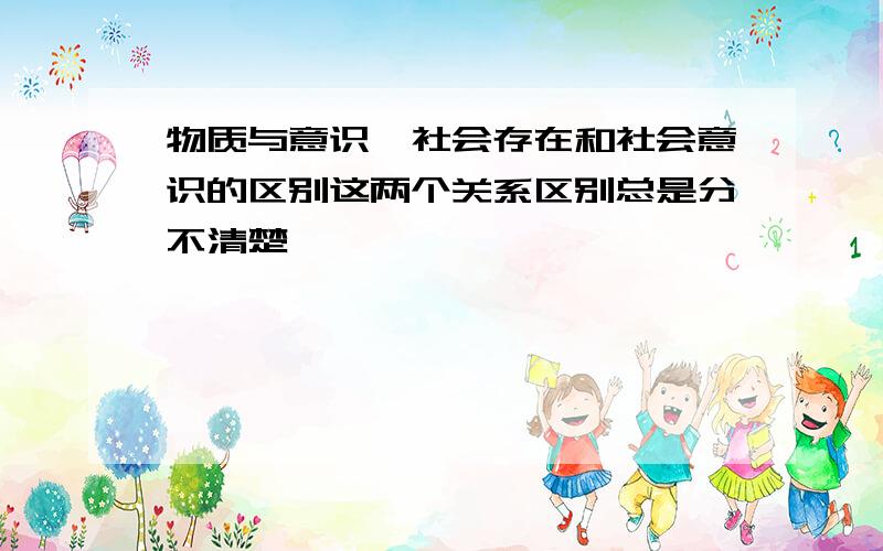 物质与意识,社会存在和社会意识的区别这两个关系区别总是分不清楚