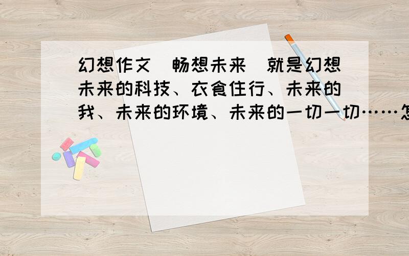 幻想作文（畅想未来）就是幻想未来的科技、衣食住行、未来的我、未来的环境、未来的一切一切……怎么写啊5555555555555555~