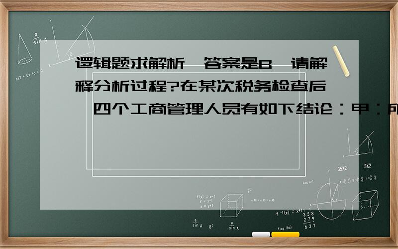 逻辑题求解析,答案是B,请解释分析过程?在某次税务检查后,四个工商管理人员有如下结论：甲：所有个体户都没有纳税.乙：服装个体户陈老板没纳税.丙：个体户不都没纳税.丁：有的个体户