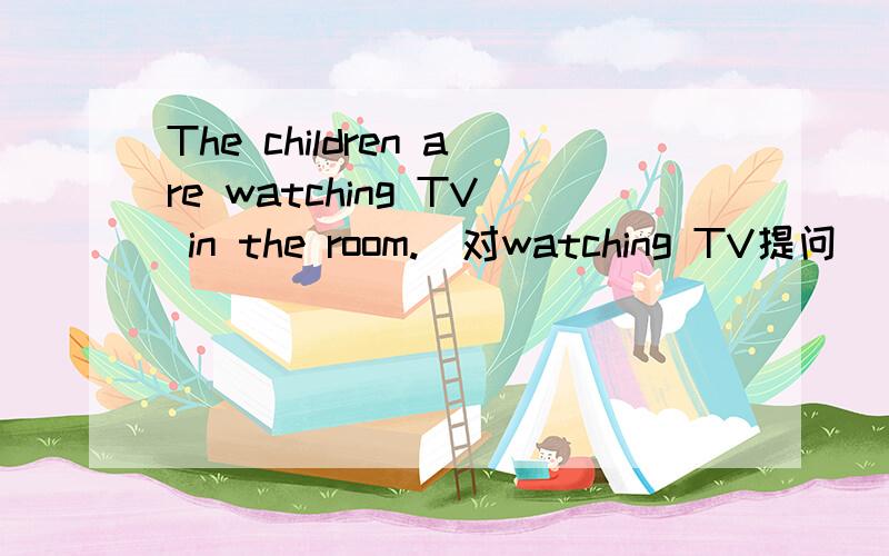 The children are watching TV in the room.(对watching TV提问)