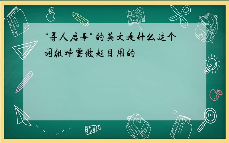 “寻人启事”的英文是什么这个词组时要做题目用的