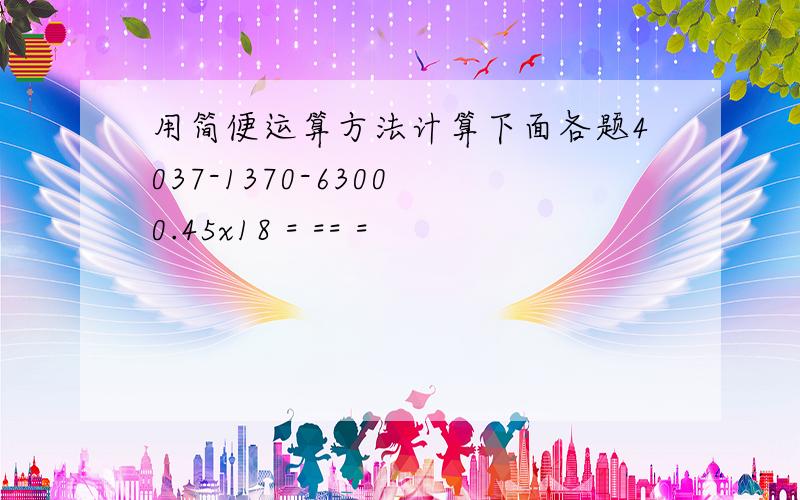 用简便运算方法计算下面各题4037-1370-6300 0.45x18 = == =