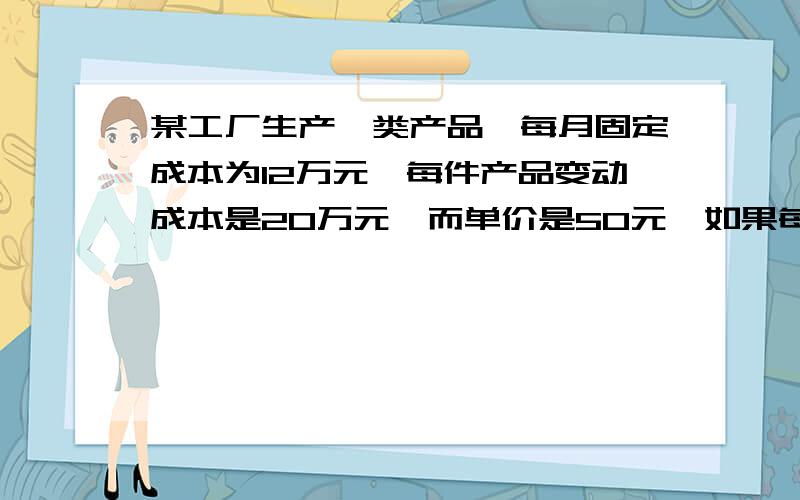 某工厂生产一类产品,每月固定成本为12万元,每件产品变动成本是20万元,而单价是50元,如果每月要求获得的最低利润是2万元,问每月需要销售多少件产品?