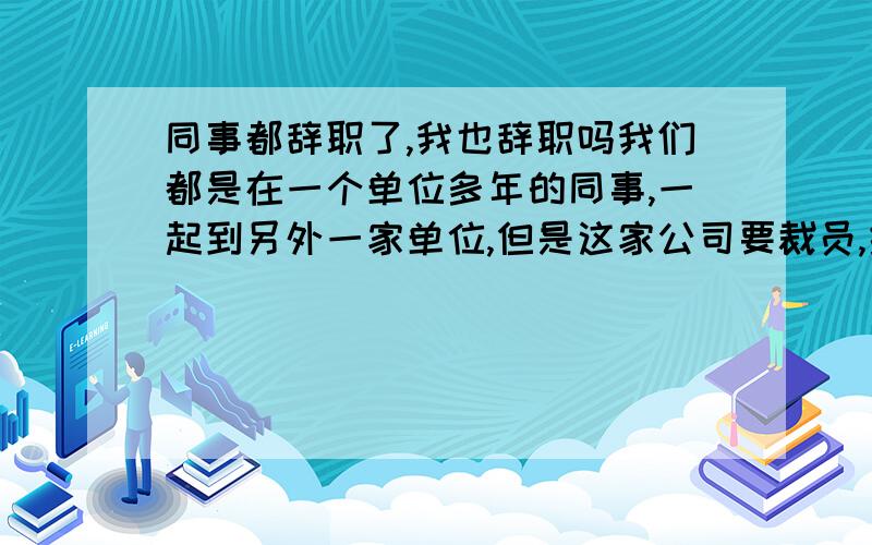 同事都辞职了,我也辞职吗我们都是在一个单位多年的同事,一起到另外一家单位,但是这家公司要裁员,结果都被裁了,就剩我一个,我是不是和他们一起走啊都是十年的同事了,种有点不爽