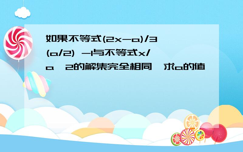 如果不等式(2x-a)/3＞(a/2) -1与不等式x/a＜2的解集完全相同,求a的值