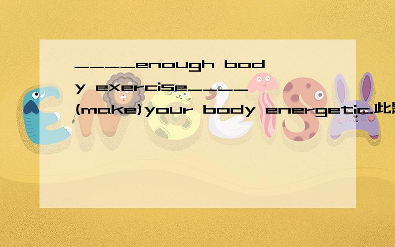 ____enough body exercise____(make)your body energetic.此题是根据提示写出正确形式