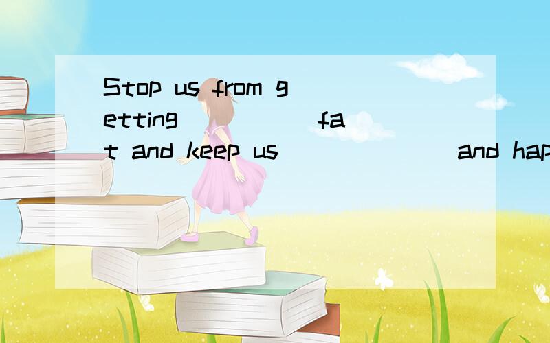 Stop us from getting_____ fat and keep us ______ and happy.1.A.to B.too C.a lot of D.pretty 2.A.healthy B.unhealthy