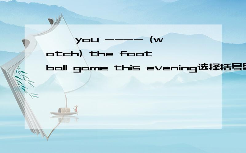 —— you ---- (watch) the football game this evening选择括号里正确形式填空