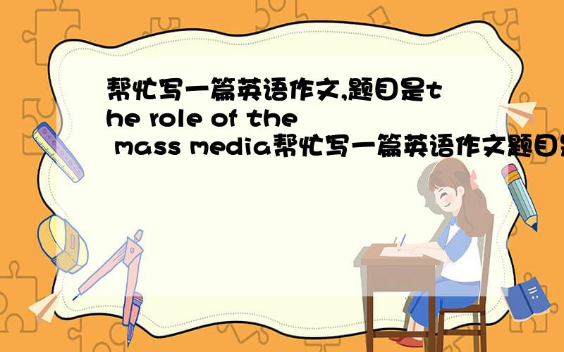 帮忙写一篇英语作文,题目是the role of the mass media帮忙写一篇英语作文题目是the role of the mass media字数150左右,要求：大众传媒的近况 大众传媒的作用