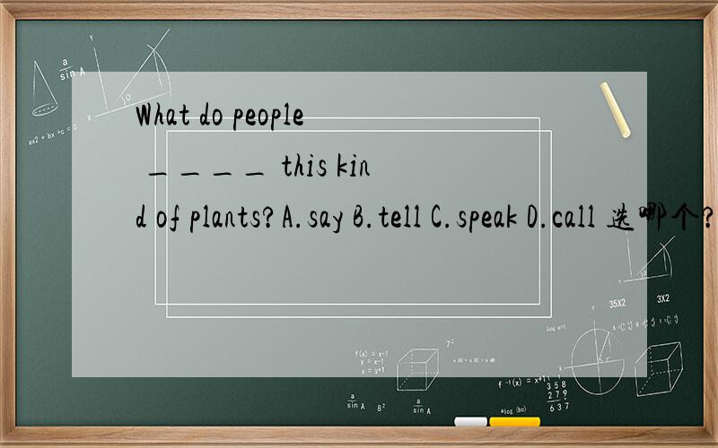 What do people ____ this kind of plants?A.say B.tell C.speak D.call 选哪个?为什么?详细点!