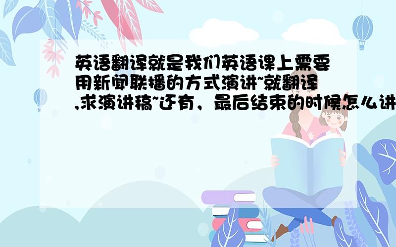 英语翻译就是我们英语课上需要用新闻联播的方式演讲~就翻译,求演讲稿~还有，最后结束的时候怎么讲啊～求翻译～