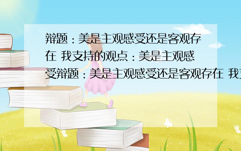 辩题：美是主观感受还是客观存在 我支持的观点：美是主观感受辩题：美是主观感受还是客观存在 我支持的观点：美是主观感受   理解 ：我觉得这次辩论主要是要论证美是可以客观存在的