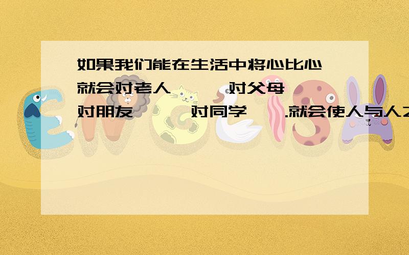 如果我们能在生活中将心比心,就会对老人——,对父母——,对朋友——,对同学——.就会使人与人之间,使整个社会——.