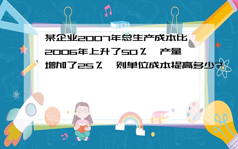 某企业2007年总生产成本比2006年上升了50％,产量增加了25％,则单位成本提高多少?