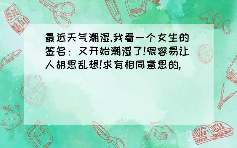 最近天气潮湿,我看一个女生的签名：又开始潮湿了!很容易让人胡思乱想!求有相同意思的,