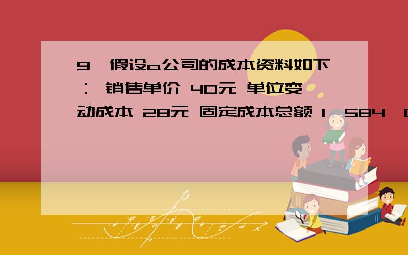 9、假设a公司的成本资料如下： 销售单价 40元 单位变动成本 28元 固定成本总额 1,584,000元 要求：要求： (1)计算盈亏临界点销售量(分别以实物量和金额表示).　　(2)该公司为达到税前目标利