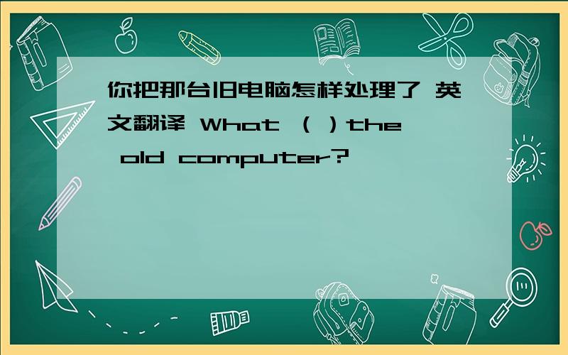 你把那台旧电脑怎样处理了 英文翻译 What （）the old computer?