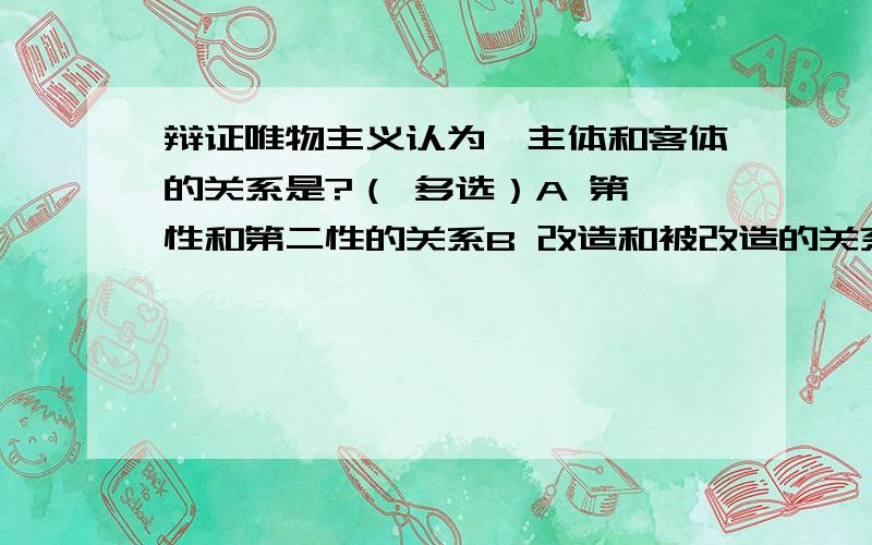 辩证唯物主义认为,主体和客体的关系是?（ 多选）A 第一性和第二性的关系B 改造和被改造的关系C 社会意识和社会存在的关系D 反映和被反映的关系E 理论指导实践的关系