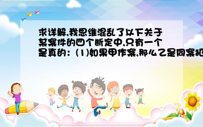 求详解,我思维混乱了以下关于某案件的四个断定中,只有一个是真的：(1)如果甲作案,那么乙是同案犯.(2)作案者是丙.(3)作案者是甲.(4)作案者是甲或丁.这一真的断定是：A.(1)B.(2)C.(3)D.(4)