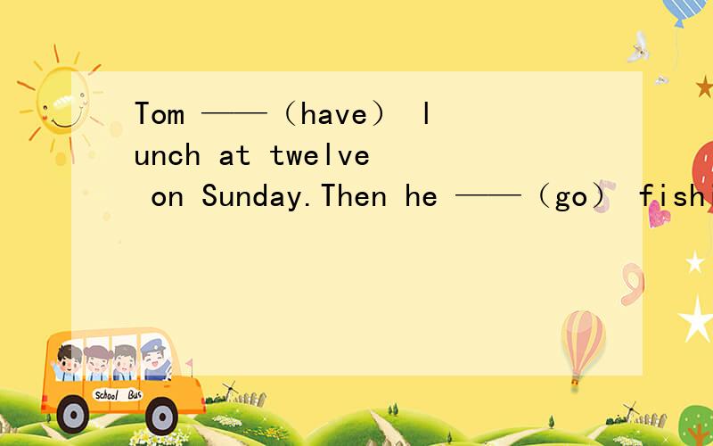 Tom ——（have） lunch at twelve on Sunday.Then he ——（go） fishing with his friend.