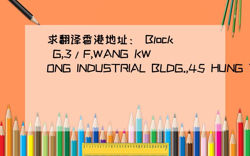 求翻译香港地址： Block G,3/F,WANG KWONG INDUSTRIAL BLDG.,45 HUNG TO ROAD, KWUN TONG11/F.,GUANGDONG FINANCE BUILDING, 8-91 CONNAUGHT ROAD WEST, HONG KONG.FLAT 12,2/F.,TOWER 2，HARBOUR CENTRE, 8 HOK CHEUNG STREET, HUNGHOM, KLN., HK.6A/F.,CHIAP