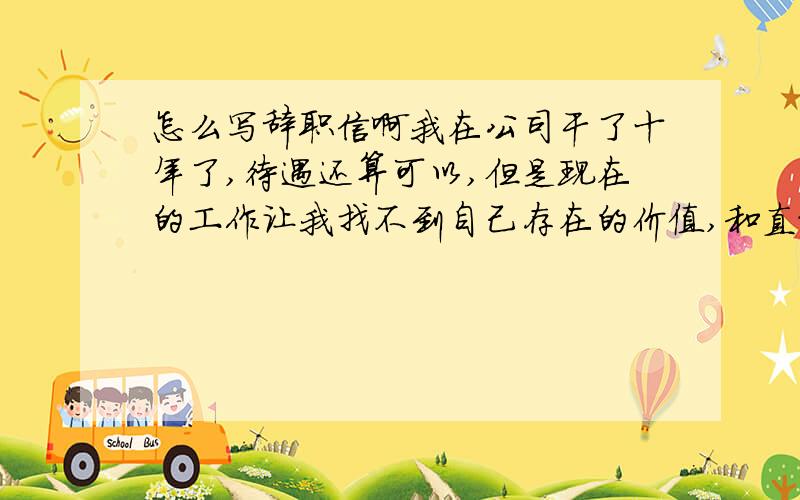 怎么写辞职信啊我在公司干了十年了,待遇还算可以,但是现在的工作让我找不到自己存在的价值,和直接领导的关系处的也不是很妥当,所以觉得应该换个环境换个生活方式,想辞职但不知道该