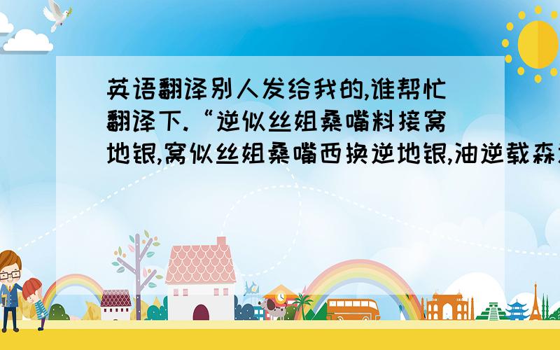 英语翻译别人发给我的,谁帮忙翻译下.“逆似丝姐桑嘴料接窝地银,窝似丝姐桑嘴西换逆地银,油逆载森遍窝酒块了逆部载窝森遍窝酒南郭,窝田田左蒙蒙岛逆窝一竟矮桑逆乐.呕买告德!窝法挫银