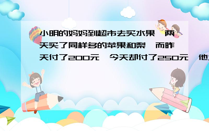 小明的妈妈到超市去买水果,两天买了同样多的苹果和梨,而昨天付了200元,今天却付了250元,他发现今天苹果的单价比昨天涨了20%,梨涨了30%.那么他今天买两种水果各付了多少钱?