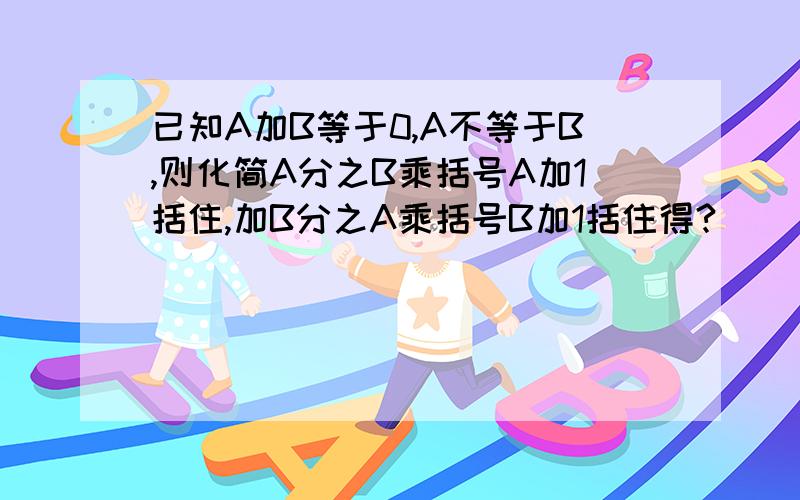 已知A加B等于0,A不等于B,则化简A分之B乘括号A加1括住,加B分之A乘括号B加1括住得?