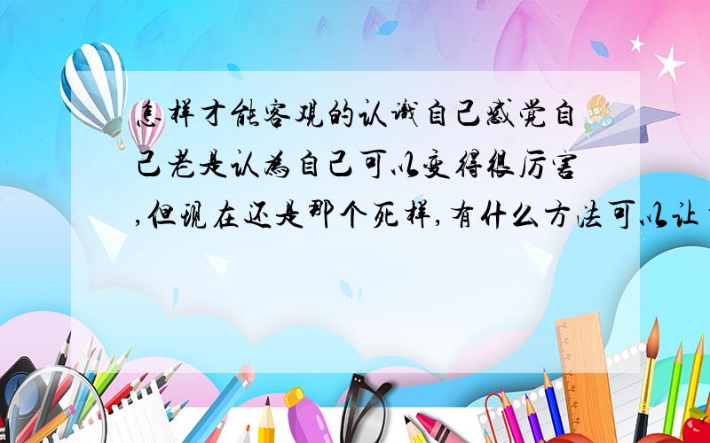 怎样才能客观的认识自己感觉自己老是认为自己可以变得很厉害,但现在还是那个死样,有什么方法可以让自己可以客观认识自己吗?